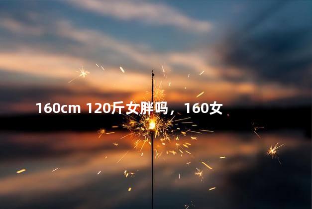160cm 120斤女胖吗，160女生120斤正常吗